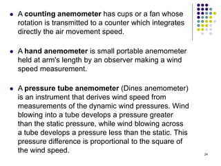 24
 A counting anemometer has cups or a fan whose
rotation is transmitted to a counter which integrates
directly the air movement speed.
 A hand anemometer is small portable anemometer
held at arm's length by an observer making a wind
speed measurement.
 A pressure tube anemometer (Dines anemometer)
is an instrument that derives wind speed from
measurements of the dynamic wind pressures. Wind
blowing into a tube develops a pressure greater
than the static pressure, while wind blowing across
a tube develops a pressure less than the static. This
pressure difference is proportional to the square of
the wind speed.
 