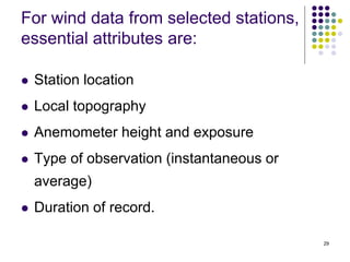29
For wind data from selected stations,
essential attributes are:
 Station location
 Local topography
 Anemometer height and exposure
 Type of observation (instantaneous or
average)
 Duration of record.
 