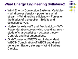 3
Wind Energy Engineering Syllabus-2
 Wind Energy Conversion Systems: Variables
– wind power density – power in a wind
stream – Wind turbine efficiency – Forces on
the blades of a propeller –Solidity and
selection curves.
 Horizontal Axis –WT and Vertical Axis -WT-
Power duration curves- wind rose diagrams -
study of characteristics - actuator theory-
Controls and instrumentations.
 Grid-Connected WECS and Independent
WECS- Combination of WECS and diesel
generator, Battery storage – Wind Turbine
Circuits.
 