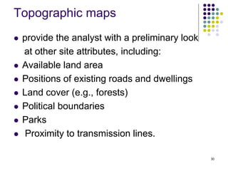 30
Topographic maps
 provide the analyst with a preliminary look
at other site attributes, including:
 Available land area
 Positions of existing roads and dwellings
 Land cover (e.g., forests)
 Political boundaries
 Parks
 Proximity to transmission lines.
 