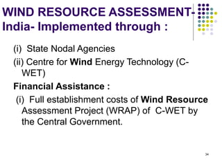 34
WIND RESOURCE ASSESSMENT-
India- Implemented through :
(i) State Nodal Agencies
(ii) Centre for Wind Energy Technology (C-
WET)
Financial Assistance :
(i) Full establishment costs of Wind Resource
Assessment Project (WRAP) of C-WET by
the Central Government.
 