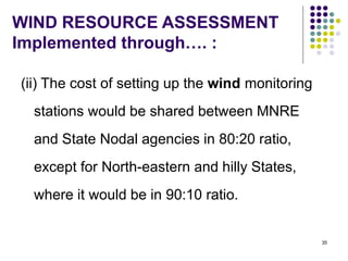 35
WIND RESOURCE ASSESSMENT
Implemented through…. :
(ii) The cost of setting up the wind monitoring
stations would be shared between MNRE
and State Nodal agencies in 80:20 ratio,
except for North-eastern and hilly States,
where it would be in 90:10 ratio.
 