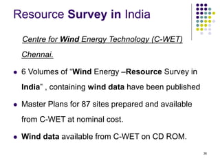 36
Resource Survey in India
Centre for Wind Energy Technology (C-WET)
Chennai.
 6 Volumes of “Wind Energy –Resource Survey in
India” , containing wind data have been published
 Master Plans for 87 sites prepared and available
from C-WET at nominal cost.
 Wind data available from C-WET on CD ROM.
 