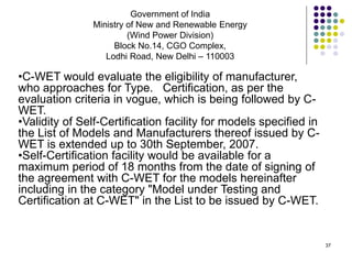37
Government of India
Ministry of New and Renewable Energy
(Wind Power Division)
Block No.14, CGO Complex,
Lodhi Road, New Delhi – 110003
•C-WET would evaluate the eligibility of manufacturer,
who approaches for Type. Certification, as per the
evaluation criteria in vogue, which is being followed by C-
WET.
•Validity of Self-Certification facility for models specified in
the List of Models and Manufacturers thereof issued by C-
WET is extended up to 30th September, 2007.
•Self-Certification facility would be available for a
maximum period of 18 months from the date of signing of
the agreement with C-WET for the models hereinafter
including in the category "Model under Testing and
Certification at C-WET" in the List to be issued by C-WET.
 