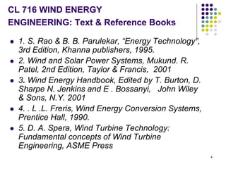 4
CL 716 WIND ENERGY
ENGINEERING: Text & Reference Books
 1. S. Rao & B. B. Parulekar, “Energy Technology”,
3rd Edition, Khanna publishers, 1995.
 2. Wind and Solar Power Systems, Mukund. R.
Patel, 2nd Edition, Taylor & Francis, 2001
 3. Wind Energy Handbook, Edited by T. Burton, D.
Sharpe N. Jenkins and E . Bossanyi, John Wiley
& Sons, N.Y. 2001
 4. . L .L. Freris, Wind Energy Conversion Systems,
Prentice Hall, 1990.
 5. D. A. Spera, Wind Turbine Technology:
Fundamental concepts of Wind Turbine
Engineering, ASME Press
 