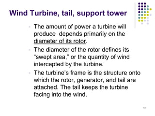41
Wind Turbine, tail, support tower
 The amount of power a turbine will
produce depends primarily on the
diameter of its rotor.
 The diameter of the rotor defines its
“swept area,” or the quantity of wind
intercepted by the turbine.
 The turbine‟s frame is the structure onto
which the rotor, generator, and tail are
attached. The tail keeps the turbine
facing into the wind.
 