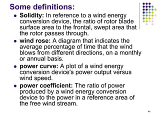 44
Some definitions:
 Solidity: In reference to a wind energy
conversion device, the ratio of rotor blade
surface area to the frontal, swept area that
the rotor passes through.
 wind rose: A diagram that indicates the
average percentage of time that the wind
blows from different directions, on a monthly
or annual basis.
 power curve: A plot of a wind energy
conversion device's power output versus
wind speed.
 power coefficient: The ratio of power
produced by a wind energy conversion
device to the power in a reference area of
the free wind stream.
 