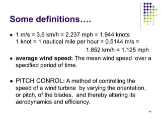 49
Some definitions….
 1 m/s = 3.6 km/h = 2.237 mph = 1.944 knots
1 knot = 1 nautical mile per hour = 0.5144 m/s =
1.852 km/h = 1.125 mph
 average wind speed: The mean wind speed over a
specified period of time.
 PITCH CONROL: A method of controlling the
speed of a wind turbine by varying the orientation,
or pitch, of the blades, and thereby altering its
aerodynamics and efficiency.
 