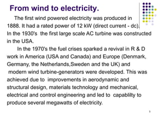 5
From wind to electricity.
The first wind powered electricity was produced in
1888. It had a rated power of 12 kW (direct current - dc).
In the 1930's the first large scale AC turbine was constructed
in the USA.
In the 1970's the fuel crises sparked a revival in R & D
work in America (USA and Canada) and Europe (Denmark,
Germany, the Netherlands,Sweden and the UK) and
modern wind turbine-generators were developed. This was
achieved due to improvements in aerodynamic and
structural design, materials technology and mechanical,
electrical and control engineering and led to capablilty to
produce several megawatts of electricity.
 