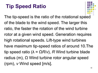 50
Tip Speed Ratio
The tip-speed is the ratio of the rotational speed
of the blade to the wind speed. The larger this
ratio, the faster the rotation of the wind turbine
rotor at a given wind speed. Generation requires
high rotational speeds. Lift-type wind turbines
have maximum tip-speed ratios of around 10.The
tip speed ratio (λ = ΩR/v), R Wind turbine blade
radius (m), Ω Wind turbine rotor angular speed
(rpm), v Wind speed [m/s].
 