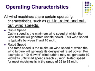 51
Operating Characteristics
All wind machines share certain operating
characteristics, such as cut-in, rated and cut-
out wind speeds.
 Cut-in Speed
Cut-in speed is the minimum wind speed at which the
wind turbine will generate usable power. This wind speed
is typically between 7 and 10 mph.
 Rated Speed
The rated speed is the minimum wind speed at which the
wind turbine will generate its designated rated power. For
example, a "10 kilowatt" wind turbine may not generate 10
kilowatts until wind speeds reach 25 mph. Rated speed
for most machines is in the range of 25 to 35 mph.
 