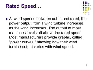 52
Rated Speed…
 At wind speeds between cut-in and rated, the
power output from a wind turbine increases
as the wind increases. The output of most
machines levels off above the rated speed.
Most manufacturers provide graphs, called
"power curves," showing how their wind
turbine output varies with wind speed.
 