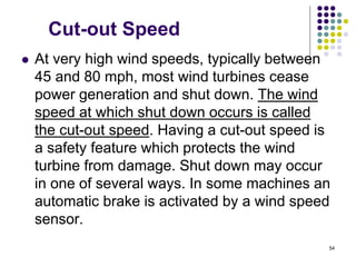 54
Cut-out Speed
 At very high wind speeds, typically between
45 and 80 mph, most wind turbines cease
power generation and shut down. The wind
speed at which shut down occurs is called
the cut-out speed. Having a cut-out speed is
a safety feature which protects the wind
turbine from damage. Shut down may occur
in one of several ways. In some machines an
automatic brake is activated by a wind speed
sensor.
 