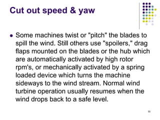 55
Cut out speed & yaw
 Some machines twist or "pitch" the blades to
spill the wind. Still others use "spoilers," drag
flaps mounted on the blades or the hub which
are automatically activated by high rotor
rpm's, or mechanically activated by a spring
loaded device which turns the machine
sideways to the wind stream. Normal wind
turbine operation usually resumes when the
wind drops back to a safe level.
 