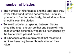 56
number of blades
 The number of rotor blades and the total area they
cover affect wind turbine performance. For a lift-
type rotor to function effectively, the wind must flow
smoothly over the blades.
 To avoid turbulence, spacing between blades
should be great enough so that one blade will not
encounter the disturbed, weaker air flow caused by
the blade which passed before it.
 It is because of this requirement that most wind
turbines have only two or three blades on their
rotors
 