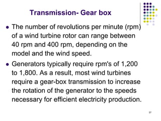 57
Transmission- Gear box
 The number of revolutions per minute (rpm)
of a wind turbine rotor can range between
40 rpm and 400 rpm, depending on the
model and the wind speed.
 Generators typically require rpm's of 1,200
to 1,800. As a result, most wind turbines
require a gear-box transmission to increase
the rotation of the generator to the speeds
necessary for efficient electricity production.
 