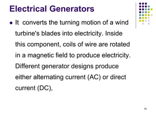 59
Electrical Generators
 It converts the turning motion of a wind
turbine's blades into electricity. Inside
this component, coils of wire are rotated
in a magnetic field to produce electricity.
Different generator designs produce
either alternating current (AC) or direct
current (DC),
 