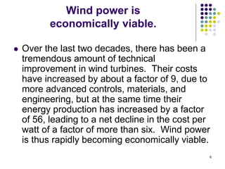 6
Wind power is
economically viable.
 Over the last two decades, there has been a
tremendous amount of technical
improvement in wind turbines. Their costs
have increased by about a factor of 9, due to
more advanced controls, materials, and
engineering, but at the same time their
energy production has increased by a factor
of 56, leading to a net decline in the cost per
watt of a factor of more than six. Wind power
is thus rapidly becoming economically viable.
 