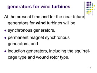 60
generators for wind turbines
At the present time and for the near future,
generators for wind turbines will be
 synchronous generators,
 permanent magnet synchronous
generators, and
 induction generators, including the squirrel-
cage type and wound rotor type.
 