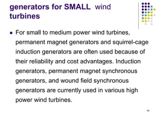 64
generators for SMALL wind
turbines
 For small to medium power wind turbines,
permanent magnet generators and squirrel-cage
induction generators are often used because of
their reliability and cost advantages. Induction
generators, permanent magnet synchronous
generators, and wound field synchronous
generators are currently used in various high
power wind turbines.
 