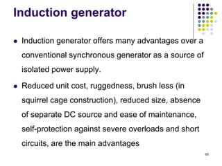 65
Induction generator
 Induction generator offers many advantages over a
conventional synchronous generator as a source of
isolated power supply.
 Reduced unit cost, ruggedness, brush less (in
squirrel cage construction), reduced size, absence
of separate DC source and ease of maintenance,
self-protection against severe overloads and short
circuits, are the main advantages
 
