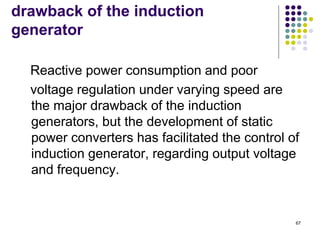 67
drawback of the induction
generator
Reactive power consumption and poor
voltage regulation under varying speed are
the major drawback of the induction
generators, but the development of static
power converters has facilitated the control of
induction generator, regarding output voltage
and frequency.
 
