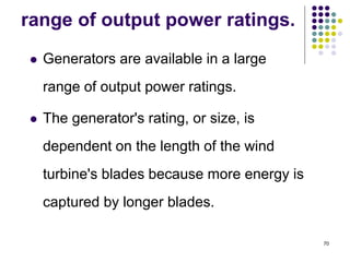 70
range of output power ratings.
 Generators are available in a large
range of output power ratings.
 The generator's rating, or size, is
dependent on the length of the wind
turbine's blades because more energy is
captured by longer blades.
 