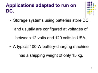 72
Applications adapted to run on
DC.
• Storage systems using batteries store DC
and usually are configured at voltages of
between 12 volts and 120 volts in USA.
• A typical 100 W battery-charging machine
has a shipping weight of only 15 kg.
 