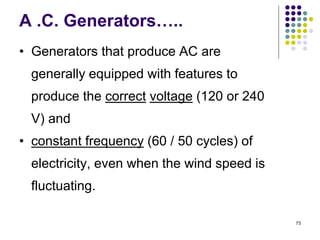 73
A .C. Generators…..
• Generators that produce AC are
generally equipped with features to
produce the correct voltage (120 or 240
V) and
• constant frequency (60 / 50 cycles) of
electricity, even when the wind speed is
fluctuating.
 