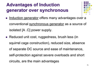 74
Advantages of Induction
generator over synchronous
 Induction generator offers many advantages over a
conventional synchronous generator as a source of
isolated [A .C] power supply.
 Reduced unit cost, ruggedness, brush less (in
squirrel cage construction), reduced size, absence
of separate DC source and ease of maintenance,
self-protection against severe overloads and short
circuits, are the main advantages
 