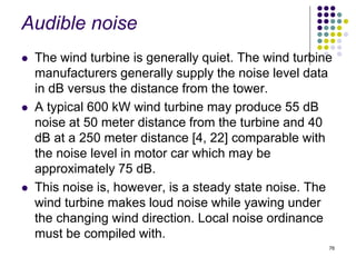 76
Audible noise
 The wind turbine is generally quiet. The wind turbine
manufacturers generally supply the noise level data
in dB versus the distance from the tower.
 A typical 600 kW wind turbine may produce 55 dB
noise at 50 meter distance from the turbine and 40
dB at a 250 meter distance [4, 22] comparable with
the noise level in motor car which may be
approximately 75 dB.
 This noise is, however, is a steady state noise. The
wind turbine makes loud noise while yawing under
the changing wind direction. Local noise ordinance
must be compiled with.
 