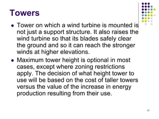 77
Towers
 Tower on which a wind turbine is mounted is
not just a support structure. It also raises the
wind turbine so that its blades safely clear
the ground and so it can reach the stronger
winds at higher elevations.
 Maximum tower height is optional in most
cases, except where zoning restrictions
apply. The decision of what height tower to
use will be based on the cost of taller towers
versus the value of the increase in energy
production resulting from their use.
 