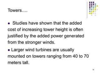 78
Towers….
 Studies have shown that the added
cost of increasing tower height is often
justified by the added power generated
from the stronger winds.
 Larger wind turbines are usually
mounted on towers ranging from 40 to 70
meters tall.
 