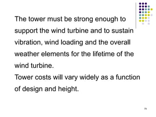 79
The tower must be strong enough to
support the wind turbine and to sustain
vibration, wind loading and the overall
weather elements for the lifetime of the
wind turbine.
Tower costs will vary widely as a function
of design and height.
 
