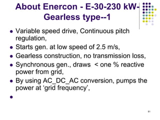 81
About Enercon - E-30-230 kW-
Gearless type--1
 Variable speed drive, Continuous pitch
regulation,
 Starts gen. at low speed of 2.5 m/s,
 Gearless construction, no transmission loss,
 Synchronous gen., draws < one % reactive
power from grid,
 By using AC_DC_AC conversion, pumps the
power at „grid frequency‟,

 
