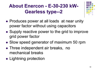 82
About Enercon - E-30-230 kW-
Gearless type--2
 Produces power at all loads at near unity
power factor without using capacitors
 Supply reactive power to the grid to improve
grid power factor
 Slow speed generator of maximum 50 rpm
 Three independent air breaks, no
mechanical breaks
 Lightning protection
 