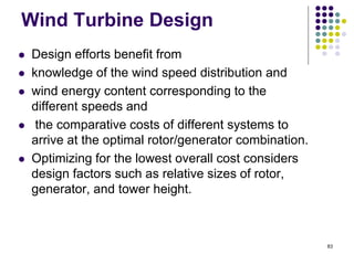 83
Wind Turbine Design
 Design efforts benefit from
 knowledge of the wind speed distribution and
 wind energy content corresponding to the
different speeds and
 the comparative costs of different systems to
arrive at the optimal rotor/generator combination.
 Optimizing for the lowest overall cost considers
design factors such as relative sizes of rotor,
generator, and tower height.
 