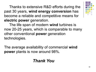 84
Thanks to extensive R&D efforts during the
past 30 years, wind energy conversion has
become a reliable and competitive means for
electric power generation.
The life span of modern wind turbines is
now 20-25 years, which is comparable to many
other conventional power generation
technologies.
The average availability of commercial wind
power plants is now around 98%.
Thank You
 