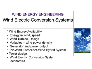 WIND ENERGY ENGINEERING
Wind Electric Conversion Systems
* Wind Energy Availability
• Energy in wind, speed
• Wind Turbine, Design
• Variables – wind power density
• Generator and power output
• PV-Wind, Diesel-set-Wind Hybrid System
• Tower design
• Wind Electric Conversion System
economics
 