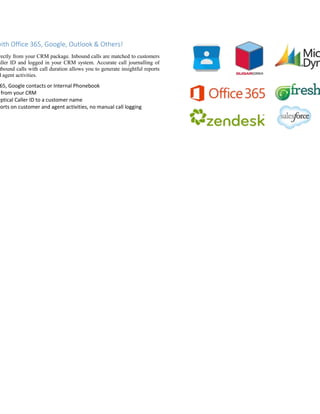 with Office 365, Google, Outlook & Others!
rectly from your CRM package. Inbound calls are matched to customers
aller ID and logged in your CRM system. Accurate call journalling of
tbound calls with call duration allows you to generate insightful reports
d agent activities.
65, Google contacts or Internal Phonebook
from your CRM
yptical Caller ID to a customer name
ports on customer and agent activities, no manual call logging
 