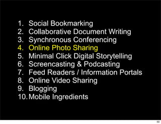 1. Social Bookmarking
2. Collaborative Document Writing
3. Synchronous Conferencing
4. Online Photo Sharing
5. Minimal Click Digital Storytelling
6. Screencasting & Podcasting
7. Feed Readers / Information Portals
8. Online Video Sharing
9. Blogging
10. Mobile Ingredients


                                        50
 