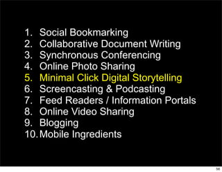 1. Social Bookmarking
2. Collaborative Document Writing
3. Synchronous Conferencing
4. Online Photo Sharing
5. Minimal Click Digital Storytelling
6. Screencasting & Podcasting
7. Feed Readers / Information Portals
8. Online Video Sharing
9. Blogging
10. Mobile Ingredients


                                        56
 