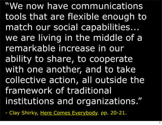 “We now have communications
tools that are flexible enough to
match our social capabilities...
we are living in the middle of a
remarkable increase in our
ability to share, to cooperate
with one another, and to take
collective action, all outside the
framework of traditional
institutions and organizations.”
- Clay Shirky, Here Comes Everybody. pp. 20-21.
                                                  7
 