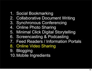 1. Social Bookmarking
2. Collaborative Document Writing
3. Synchronous Conferencing
4. Online Photo Sharing
5. Minimal Click Digital Storytelling
6. Screencasting & Podcasting
7. Feed Readers / Information Portals
8. Online Video Sharing
9. Blogging
10. Mobile Ingredients


                                        80
 