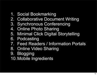 1. Social Bookmarking
2. Collaborative Document Writing
3. Synchronous Conferencing
4. Online Photo Sharing
5. Minimal Click Digital Storytelling
6. Podcasting
7. Feed Readers / Information Portals
8. Online Video Sharing
9. Blogging
10. Mobile Ingredients


                                        10
 