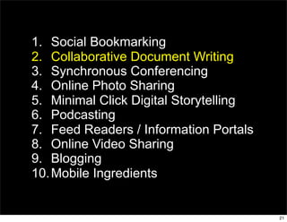 1. Social Bookmarking
2. Collaborative Document Writing
3. Synchronous Conferencing
4. Online Photo Sharing
5. Minimal Click Digital Storytelling
6. Podcasting
7. Feed Readers / Information Portals
8. Online Video Sharing
9. Blogging
10. Mobile Ingredients


                                        21
 