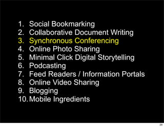 1. Social Bookmarking
2. Collaborative Document Writing
3. Synchronous Conferencing
4. Online Photo Sharing
5. Minimal Click Digital Storytelling
6. Podcasting
7. Feed Readers / Information Portals
8. Online Video Sharing
9. Blogging
10. Mobile Ingredients


                                        29
 