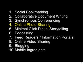 1. Social Bookmarking
2. Collaborative Document Writing
3. Synchronous Conferencing
4. Online Photo Sharing
5. Minimal Click Digital Storytelling
6. Podcasting
7. Feed Readers / Information Portals
8. Online Video Sharing
9. Blogging
10. Mobile Ingredients


                                        43
 