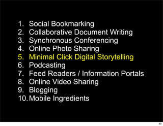 1. Social Bookmarking
2. Collaborative Document Writing
3. Synchronous Conferencing
4. Online Photo Sharing
5. Minimal Click Digital Storytelling
6. Podcasting
7. Feed Readers / Information Portals
8. Online Video Sharing
9. Blogging
10. Mobile Ingredients


                                        49
 
