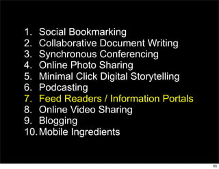1. Social Bookmarking
2. Collaborative Document Writing
3. Synchronous Conferencing
4. Online Photo Sharing
5. Minimal Click Digital Storytelling
6. Podcasting
7. Feed Readers / Information Portals
8. Online Video Sharing
9. Blogging
10. Mobile Ingredients


                                        65
 